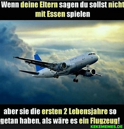 Wenn deine Eltern sagen du sollst nicht mit Essen spielen
aher sie die ersten 2 Lebensjahre so getan haben, als wäre es ein Fluuzeug!