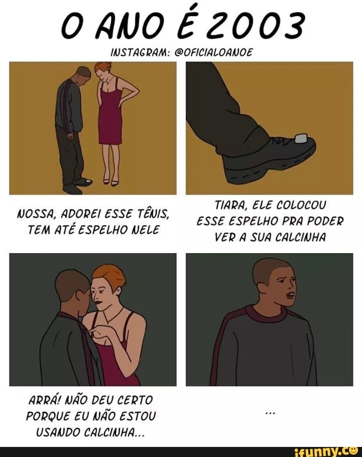 O ANO É 2003
INSTAGRAM: GOFICIALORVOE
TIARA, ELE COLOCOU ESSE ESPELHO PRA PODER VER A SUA CALCIVHA
WOSSA, ADOREI ESSE TÊUIS,
TEM ATÉ ESPELHO VELE
ARRA! NÃO DEU CERTO PORQUE EU NÃO ESTOU USANDO CALCINHA...