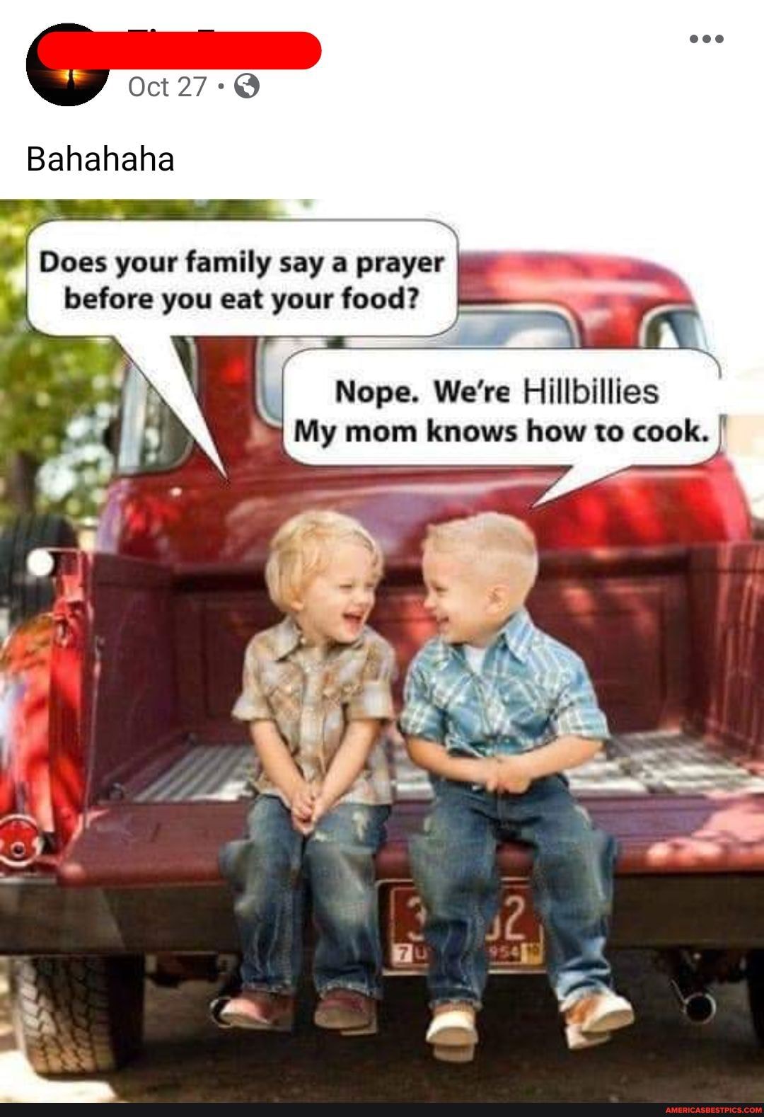 Oct 27:@
Bahahaha
I Does your family say a prayer I before you eat your food?
Nope. We're Hillbillies
My mom knows how to cook.