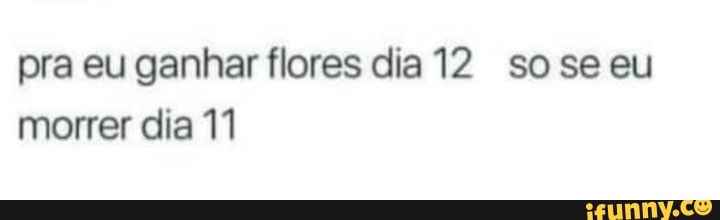 pra eu ganhar flores dia 12 soseeu
morrer dia 11
