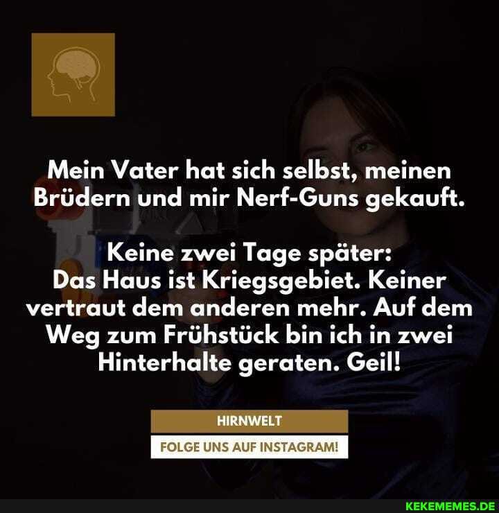 Mein Vater hat sich selbst, meinen
Brüdern und mir Nerf-Guns gekauft.
Keine zwei Tage später:
Das Haus ist Kriegsgebiet. Keiner vertraut dem anderen mehr. Auf dem
Weg zum Frühstück bin ich in zwei
Hinterhalte geraten. Geil!
HIRNWELT
UNS