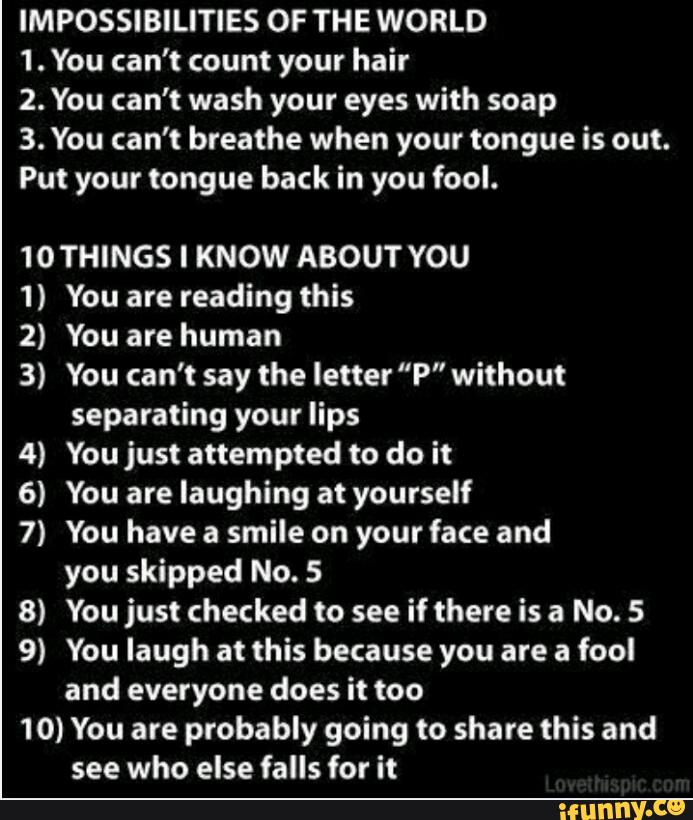 IMPOSSIBILITIES OF THE WORLD
1. You can’t count your hair
2. You can’t wash your eyes with soap
3. You can't breathe when your tongue is our.
Put your tongue back in you fool.
1OTHINGS I KNOW ABOUT YOU
1) You are reading this
2) You are human
3) You can’t say the letter "P" without
separating your lips
4) You just attempted to do it
6) You are laughing at yourself
7) You have a smile on your face and
you skipped No. 5
8) You just checked to see if there is a No. 5
9) You laugh at this because you are a fool
and everyone does it too
10) You are probably going to share this and
see who else falls for it
