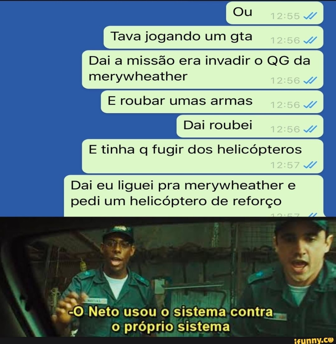 Ou
I Tava jogando um gta
Dai a missão era invadir o QG da merywheather
E roubar umas armas
Dai roubei
E tinha fugir dos helicópteros
Dai eu liguei pra merywheather e pedi um helicóptero de reforço
*-O Neto usou o sistema contra.
o próprio sistema