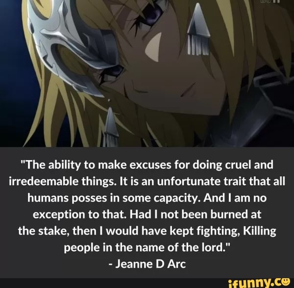 "The ability to make excuses for doing cruel and
irredeemable things. It is an unfortunate trait that all
humans posses in some capacity. And I am no
exception to that. Had I not been burned at
the stake, then I would have kept fighting, Killing
people in the name of the lor
-
Jeanne D Arc