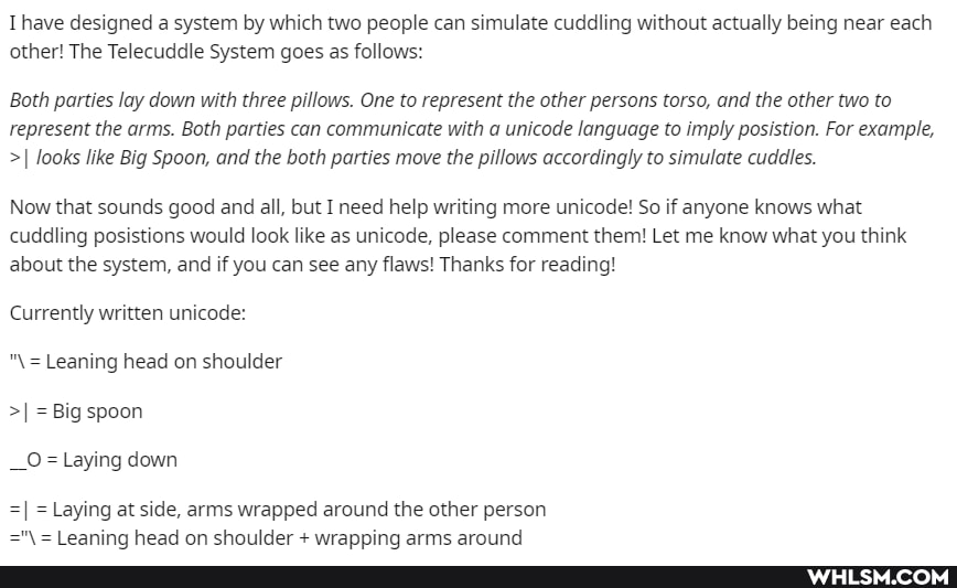 Thave designed a system by which two people can simulate cuddling without actually being near each other! The Telecuddle System goes as follows:
Both parties lay down with three pillows. One to represent the other persons torso, and the other two to represent the arms. Both parties can communicate with a unicode language to imply posistion. For example,
>I looks like Big Spoon, and the both parties move the pillows accordingly to simulate cuddles.
Now that sounds good and all, but I need help writing more unicode! So if anyone knows what cuddling posistions would look like as unicode, please comment them! Let me know what you think about the system, and if you can see any flaws! Thanks for reading!
Currently written unicode:
= Leaning head on shoulder
>I = Big spoon
__O= Laying down
=I = Laying at side, arms wrapped around the other person
Leaning head on shoulder + wranning arms around