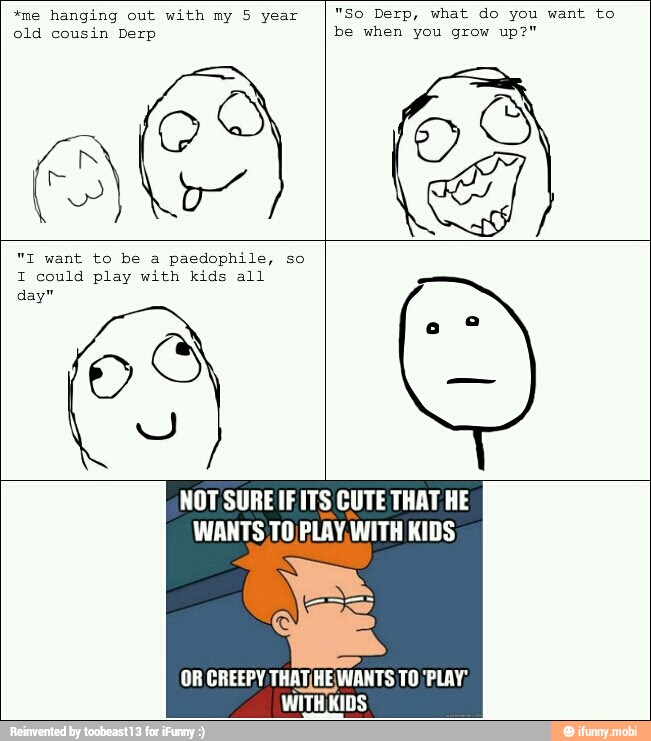 *me hanging out with my 5 year
"So Derp, what do you want to
old cousin Derp be when you grow up?"
paedophile, so
I could play with kids all
day"
NOT SURE IF ITS CUTE THAT HE
WANTS TO PLAY, ANITH KIDS
OR CREEPY THATIHEWANTS TO 'PLAY;
