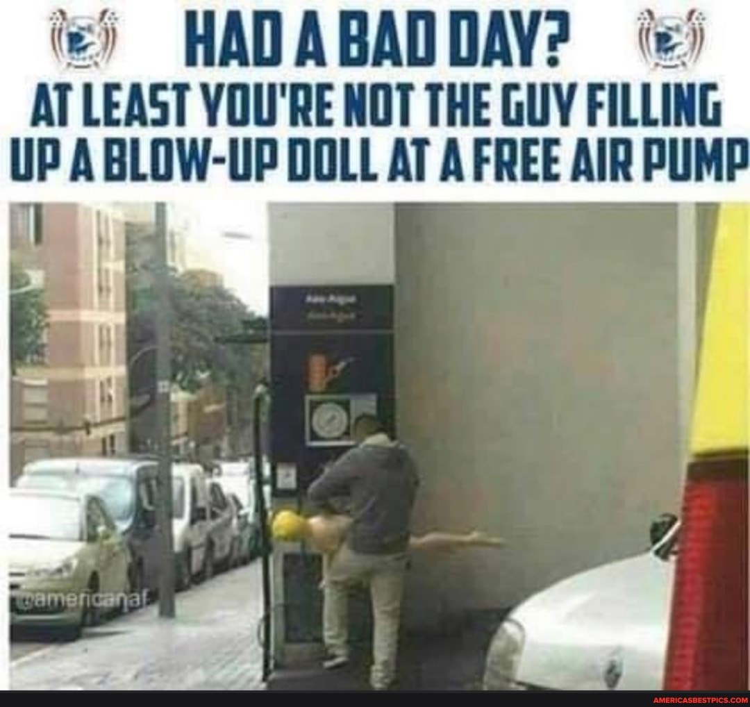 HADABADDAY?
AT LEAST YOU'RE NOT THE GUY FILLING UP A BLOW-UP DOLL AT AFREE AIR PUMP