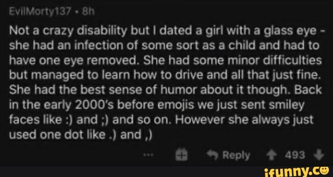 Not a crazy disability but I dated a girl with a glass eye she had an infection of some sort as a child and had to
have one eye removed. She had some minor difficulties
but managed to learn how to drive and all that just fine.
She had the best sense of humor about it though. Back
in the early 2000's before emojis we just sent smiley
faces like and and so on. However she always just