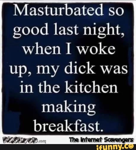 Masturbated so good last night, when I woke up, my dick was
in the kitchen making breakfast.