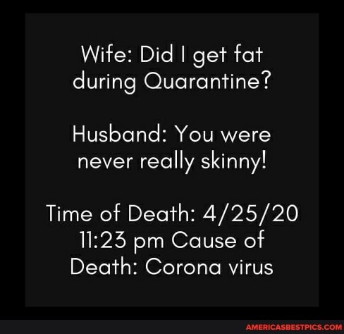 Wife: Did I get fat during Quarantine?
Husband: You were never really skinny!
Time of Death: pm Cause of
Death: Corona virus