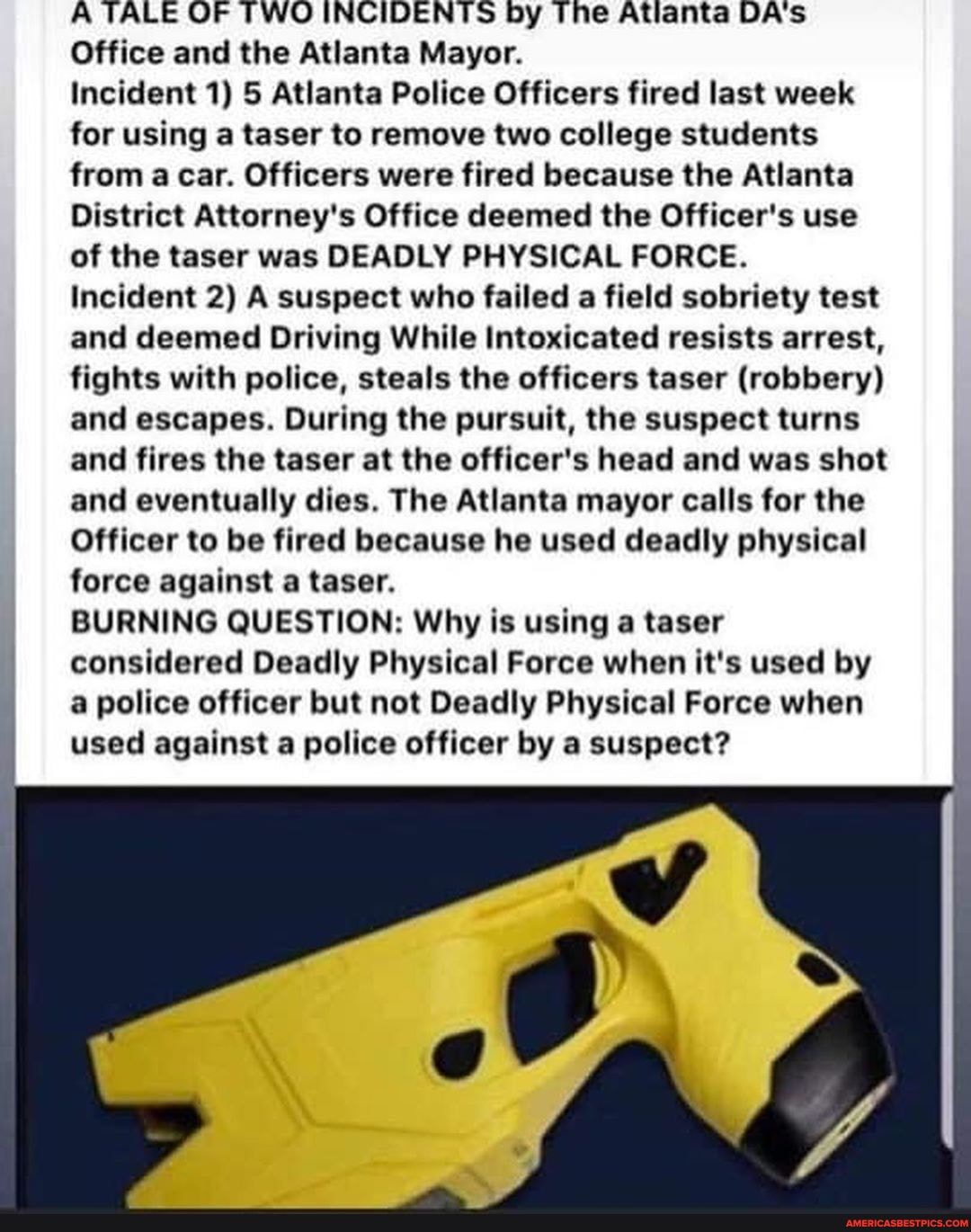 A TALE OF TWO INCIDENTS by The Atlanta DA's
Office and the Atlanta Mayor.
Incident 1) 5 Atlanta Police Officers fired last week for using a taser to remove two college students from a car. Officers were fired because the Atlanta
District Attorney's Office deemed the Officer's use of the taser was DEADLY PHYSICAL FORCE.
Incident 2) A suspect who failed a field sobriety test and deemed Driving While Intoxicated resists arrest, fights with police, steals the officers taser (robbery) and escapes. During the pursuit, the suspect turns and fires the taser at the officer's head and was shot and eventually dies. The Atlanta mayor calls for the
Officer to be fired because he used deadly physical force against a taser.
BURNING QUESTION: Why is using a taser considered Deadly Physical Force when it's used by a police officer but not Deadly Physical Force when used against a police officer by a suspect?