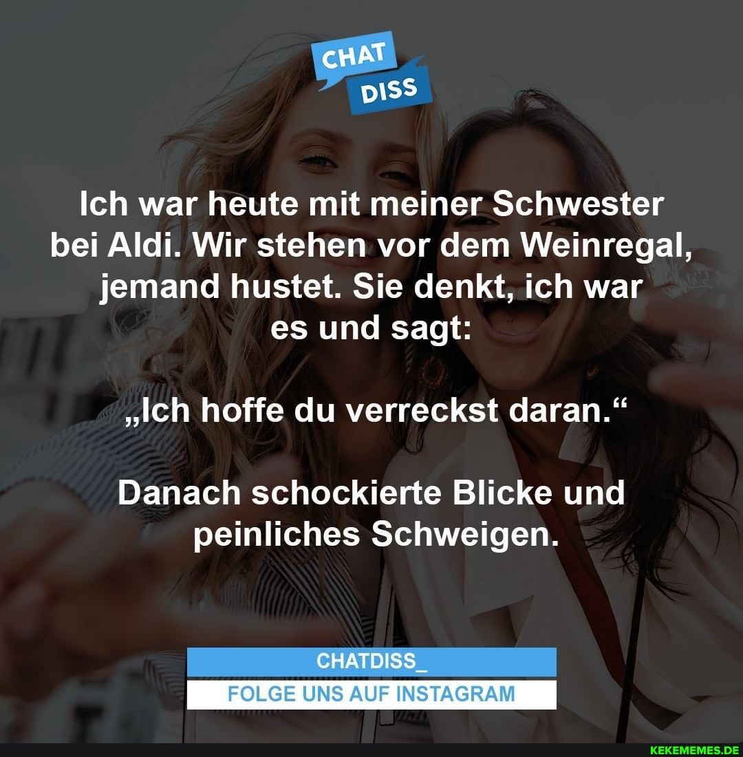 Ich war heute mit meiner Schwester bei Aldi. Wir stehen vor dem Weinregal, jemand hustet. Sie denkt, ich war es und sagt:
"Ich hoffe du verreckst daran."
Danach schockierte Blicke und
peinliches Schweigen.
CHATDISS_
FOLGE UNS AUF INSTAGRAM