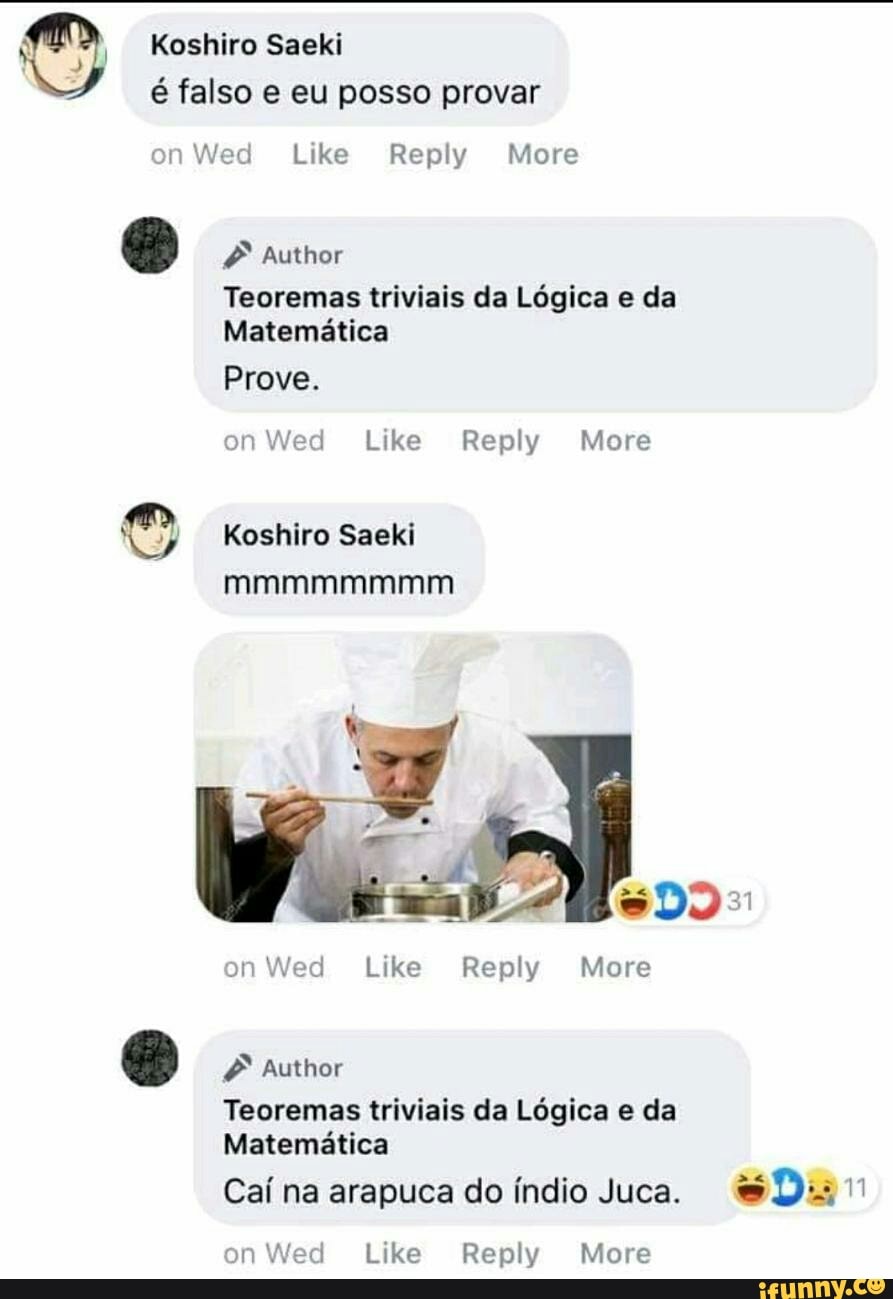 © Koshiro Saeki
é falso e eu posso provar
on Wed Like Reply More Author
Teoremas triviais da Lógica e da
Matemática
on Wed Like Reply More
Koshiro Saeki
ela
Teoremas triviais da Logica e da
Matematica
Caí na arapuca do índio Juca. Dur
on Wed Like Reply More