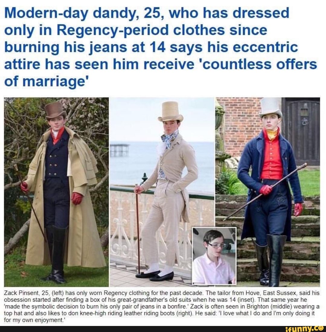 Modern-day dandy, 25, who has dressed
only in Regency-period clothes since
burning his jeans at 14 says his eccentric
attire has seen him receive 'countless offers
of marriage"
an ADA
Zack Pinsent, 25, (left) has only worn
Regency clothing for the past decade. The tailor from Hove, East Sussex, said his
obsession started after finding a box of his great-grandfather's old suits when he was 14 (inset). That same year he
'made the symbolic decision to burn his only pair of jeans in a bonfire.' Zack is often seen in Brighton (middle) wearing a
top hat and also likes to don knee-high riding leather riding boots (right). He said: 'I love what I do and I'm only doing it
for my own enjoyment.'