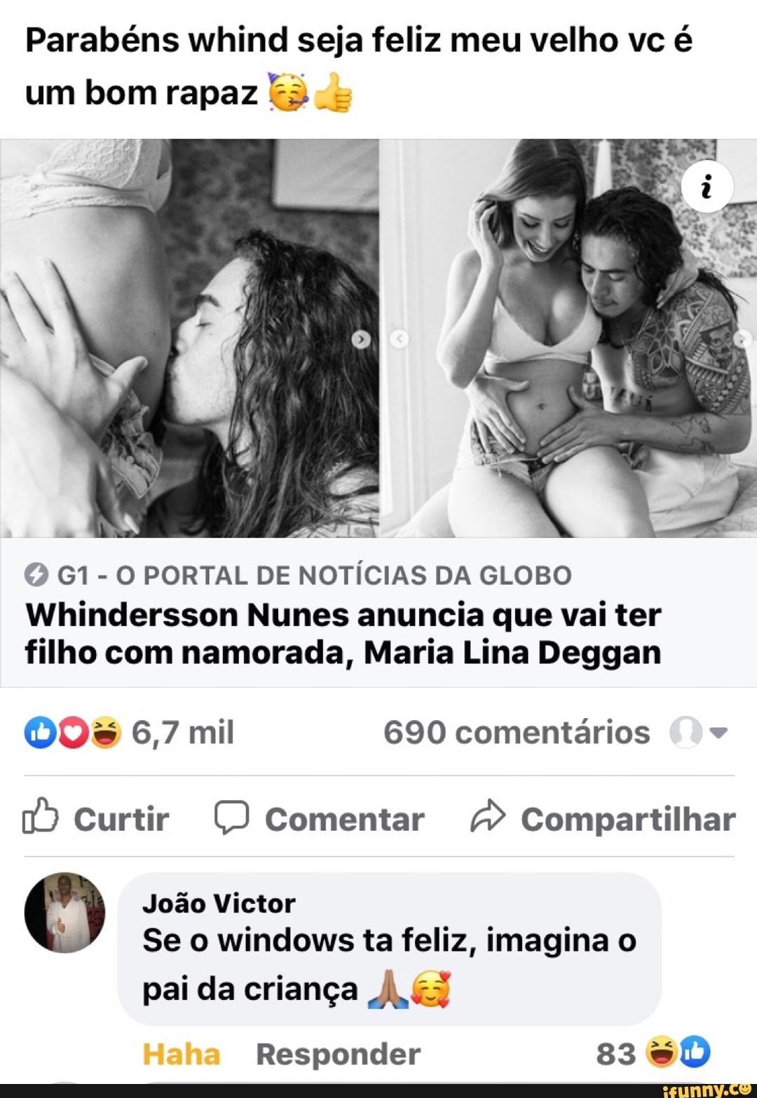 Parabéns whind seja feliz meu velho vc é um bom rapaz
To
VOO
PORTAL DE NOTÍCIAS DA GLOBO
Wihindersson Nunes anuncia que vai ter filho com namorada, Maria Lina Deggan
00% 6,7 mil 690 comentários
0) Curtir Comentar Compartilhar
João Victor
Se o windows ta feliz, imagina o
pai da criança
Responder 83 DD