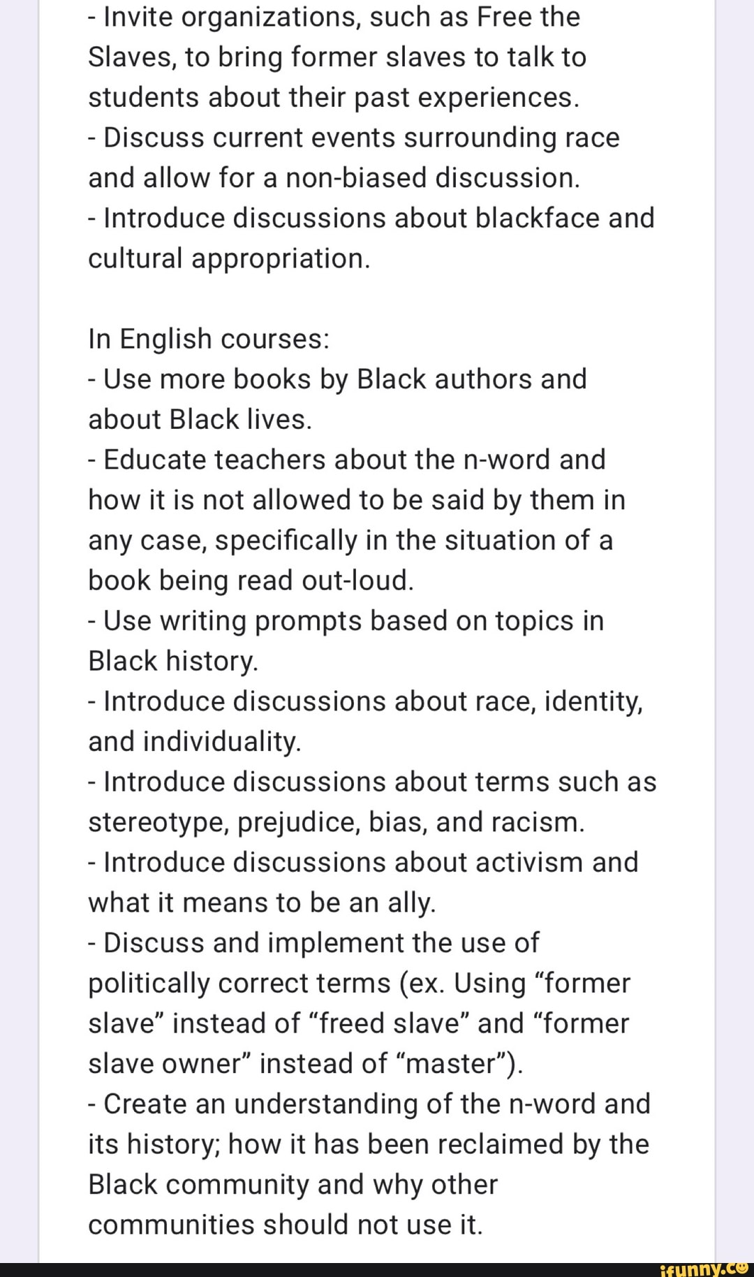 Invite organizations, such as Free the
Slaves, to bring former slaves to talk to
students about their past experiences.
Discuss current events surrounding race
and allow for a non-biased discussion.
Introduce discussions about blackface and
cultural appropriation.
In English courses:
Use more books by Black authors and
about Black lives.
Educate teachers about the n-word and
how it is not allowed to be said by them in
any case, specifically in the situation of a
book being read out-loud.
Use writing prompts based on topics in
Black history.
Introduce discussions about race, identity,
and individuality.
Introduce discussions about terms such as
stereotype, prejudice, bias, and racism.
Introduce discussions about activism and
what it means to be an ally.
Discuss and implement the use of
politically correct terms (ex. Using "former
slave" instead of "freed slave" and "former
slave owner" instead of "master").
Create an understanding of the n-word and
its history; how it has been reclaimed by the
Black community and why other
communities should not use it.
