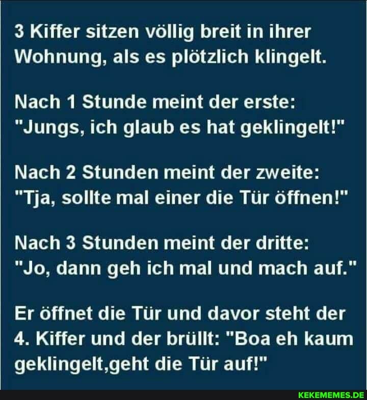 3 Kiffer sitzen völlig breit in ihrer
Wohnung, als es plötzlich klingelt.
Nach 1 Stunde meint der erste:
"Jungs, ich glaub es hat geklingelt!"
Nach 2 Stunden meint der zweite:
"Tja, sollte mal einer die Tür öffnen!"
Nach 3 Stunden meint der dritte:
"Jo, dann geh ich mal und mach auf."
Er öffnet die Tür und davor steht der
4. Kiffer und der brüllt: "Boa eh kaum geklingelt,geht die Tür auf!"