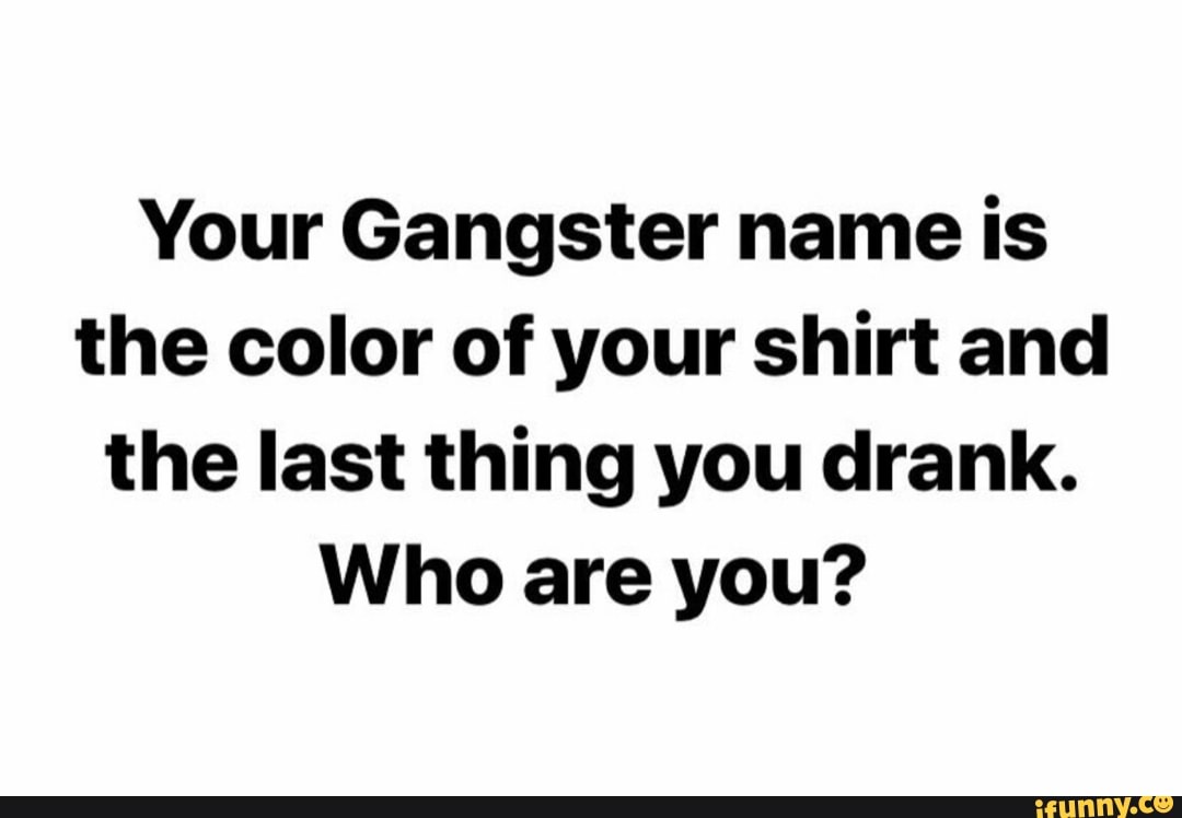 Your Gangster name is the color of your shirt and the last thing you