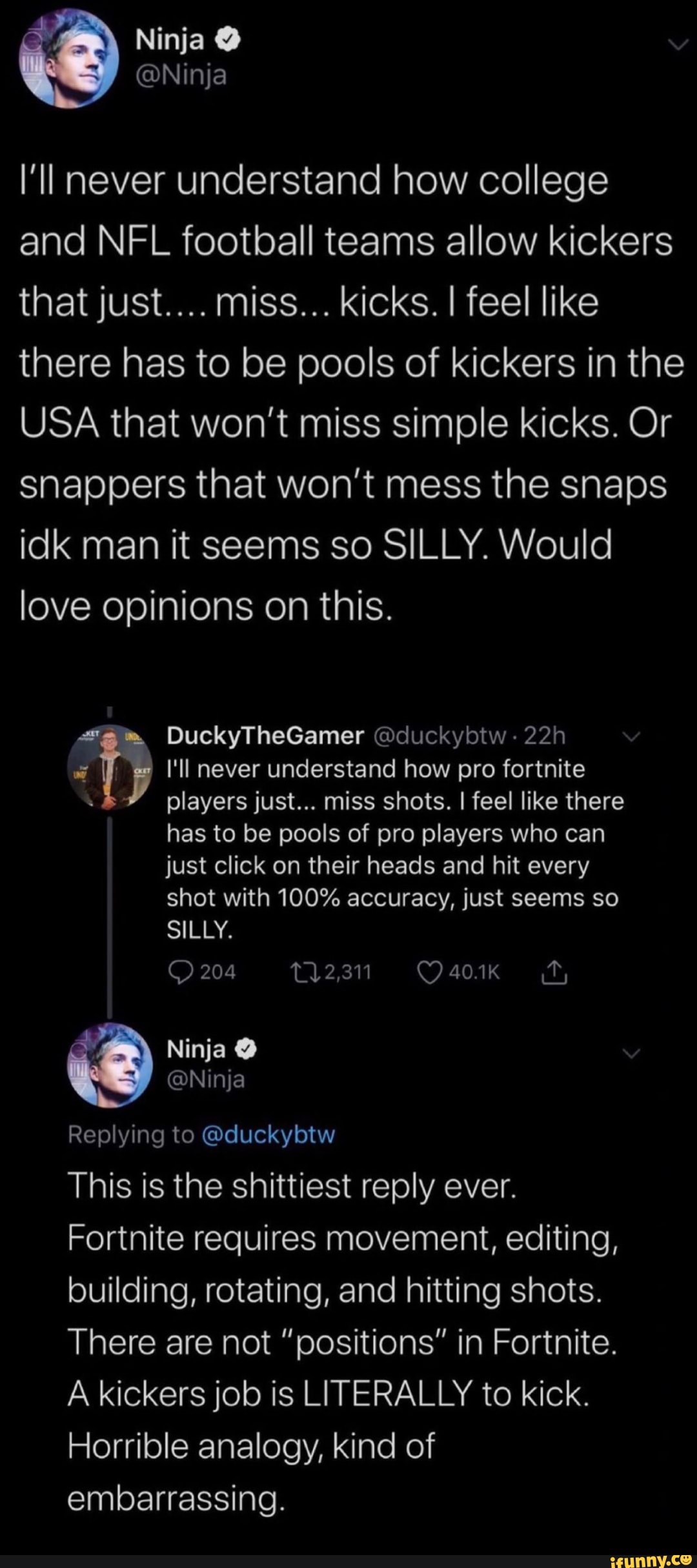 I'll never understand how college
and NFL football teams allow kickers
there has to be pools of kickers in the
USA that won't miss simple kicks. Or
snappers that won't mess the snaps
idk man it seems so SILLY. Would
love opinions on this.
Ty I'll never understand how pro fortnite
players just... miss shots. I feel like there
has to be pools of pro players who can
just click on their heads and hit every
shot with 100% accuracy, just seems so
@Ninja
Replying to @duckybtw
This is the shittiest reply ever.
Fortnite requires movement, editing,
building, rotating, and hitting shots.
There are not "positions" in Fortnite.
A kickers job is LITERALLY to kick.