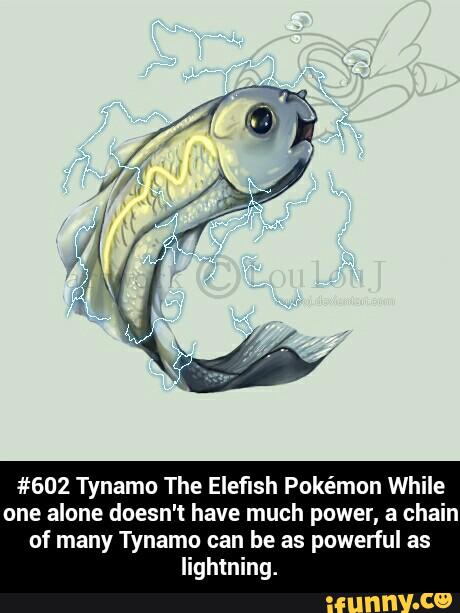 #602 Tynamo The Eleflsh Pokémon While
one alone doesn't have much power, a chain
of many Tynamo can be as powerful as
lightning. - #602 Tynamo The Elefish Pokémon While one alone doesn't have much power, a chain of many Tynamo can be as powerful as lightning.