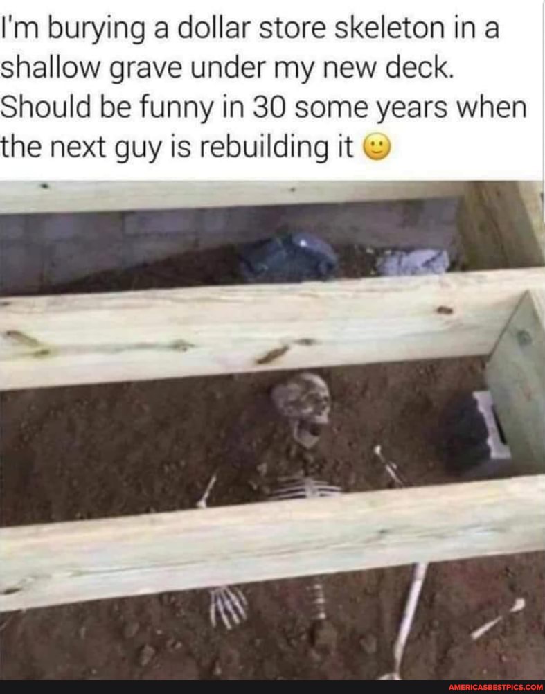 I'm burying a dollar store skeleton in a shallow grave under my new deck.
Should be funny in 30 some years when the next guy is rebuilding it