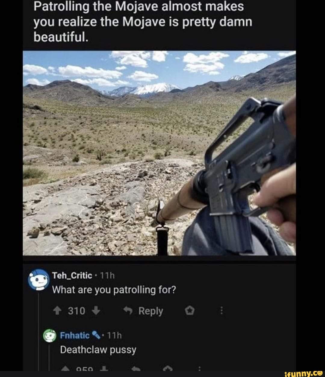 Patrolling the Mojave almost makes you realize the Mojave is pretty damn
beautiful.
Teh_Critic
What are you patrolling for?
Reply
Ss
Fnhatic
Deathclaw pussy