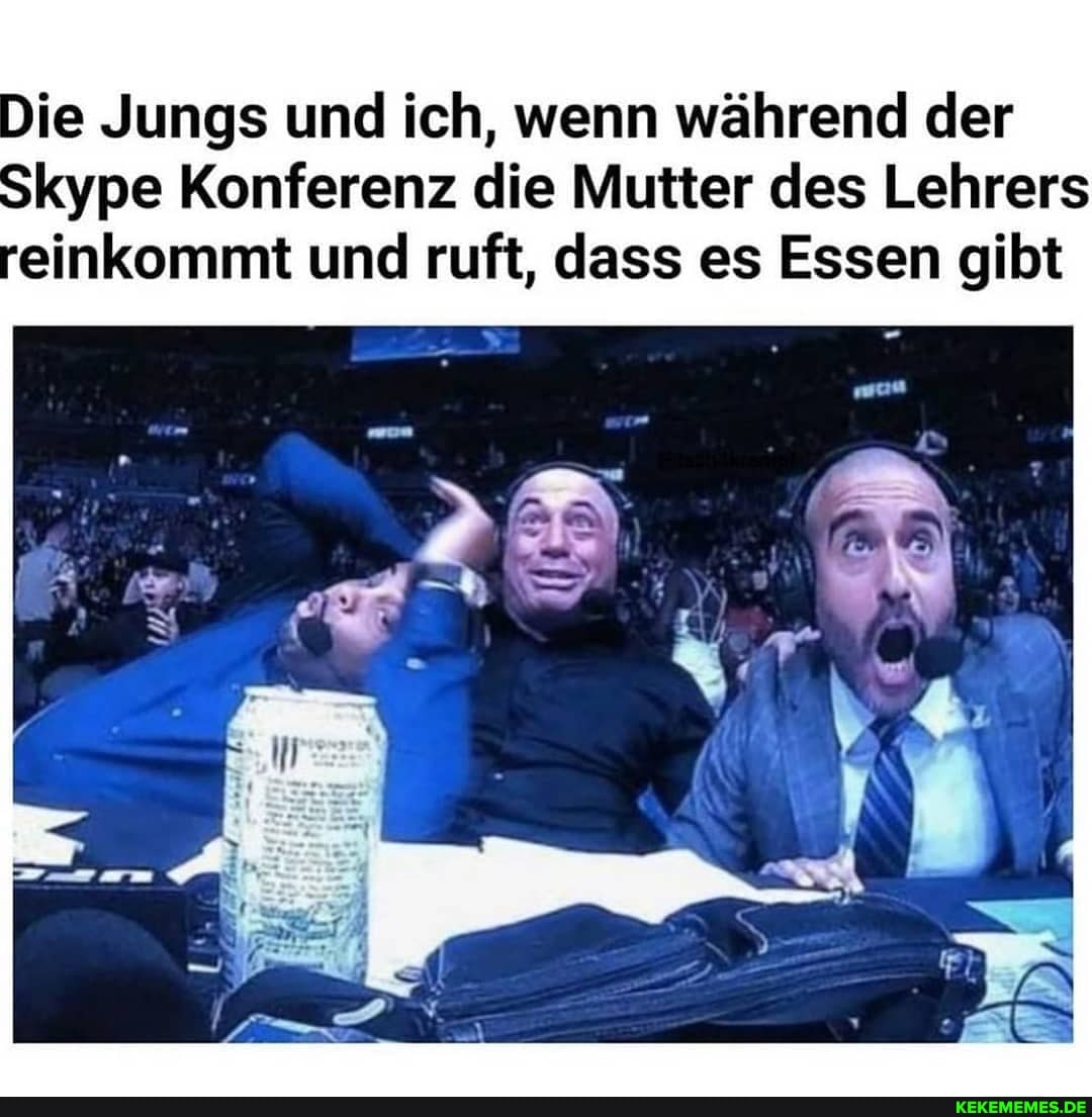 Die Jungs und ich, wenn während der
Skype Konferenz die Mutter des Lehrers reinkommt und ruft, dass es Essen gibt