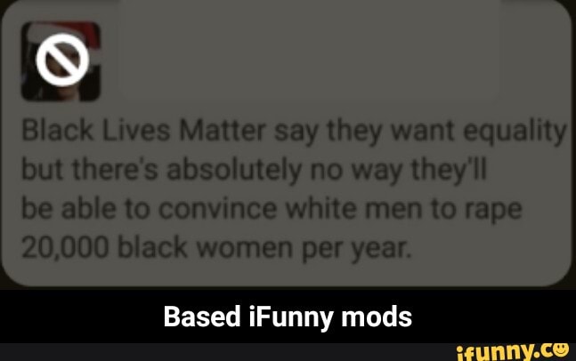 9
Black Lives Matter say they want equality
but there's absolutely no way they'll
be able to convince white men to rape
20,000 black women per year
Based iFunny mods - Based iFunny mods