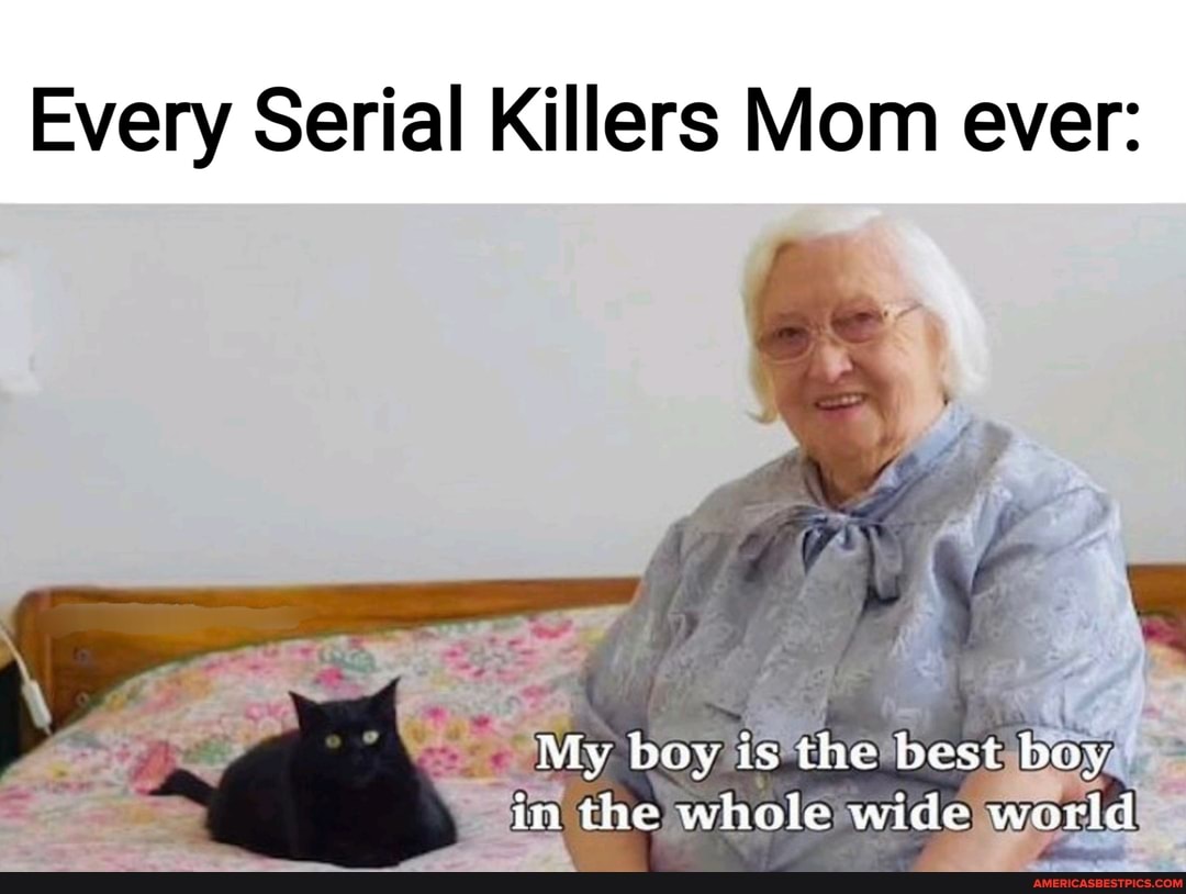 Every Serial Killers Mom ever:
My boy is the best boy in the whole wide world