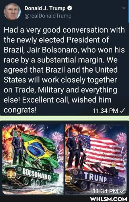 Donald J. Trump @
Had a very good conversation with the newly elected President of
Brazil, Jair Bolsonaro, who won his race by a substantial margin. We agreed that Brazil and the United
States will work closely together on Trade, Military and everything else! Excellent call, wished him
congrats! 34 PM