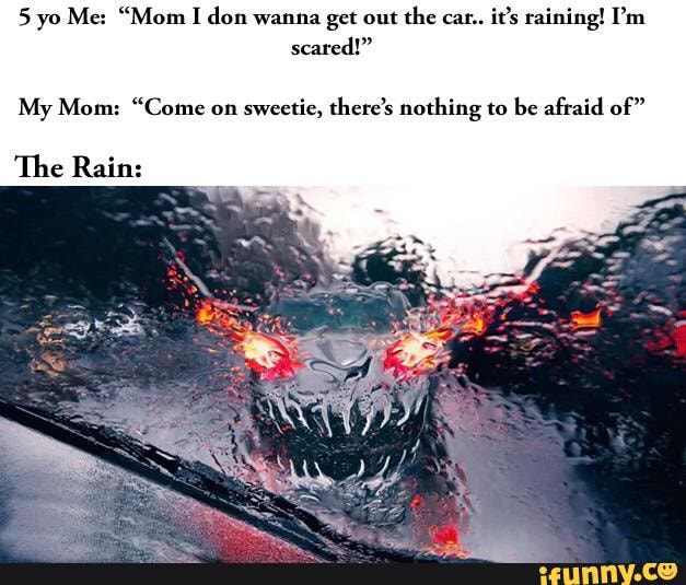 5 yo Me: "Mom I don wanna get out the cat. it's raining! I'm scared!"
My Mom: "Come on sweetie, there's nothing to be afraid of"
The Rain:
