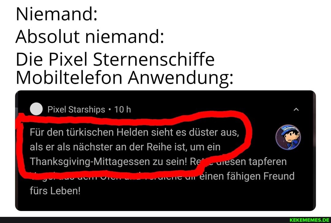 Niemand:
Absolut niemand:
Die Pixel Sternenschiffe
Mobiltelefon Anwendung:
@ Pixel Starships
Für den türkischen Helden sieht es düster aus,
als er als nächster an der Reihe ist, um ein
Thanksgiving- Mittagessen zu sein! Re sen tapferen un einen fähigen Freund
fürs Leben!
