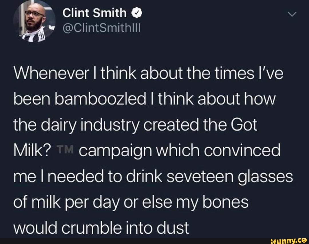 Clint Smith
@ClintSmithill
Whenever I think about the times I've been bamboozled I think about how the dairy industry created the Got
Milk? campaign which convinced me I needed to drink seveteen glasses of milk per day or else my bones would crumble into dust