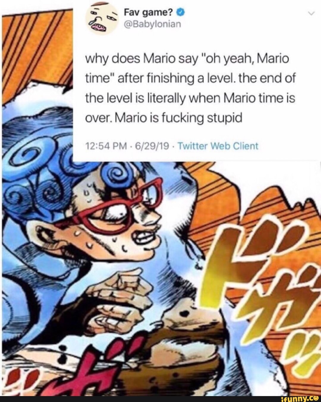 '
why does Mario say "oh yeah, Mario
time" after finishing a level. the end of
the level is literally when Mario time is
over. Mario is fucking stupid