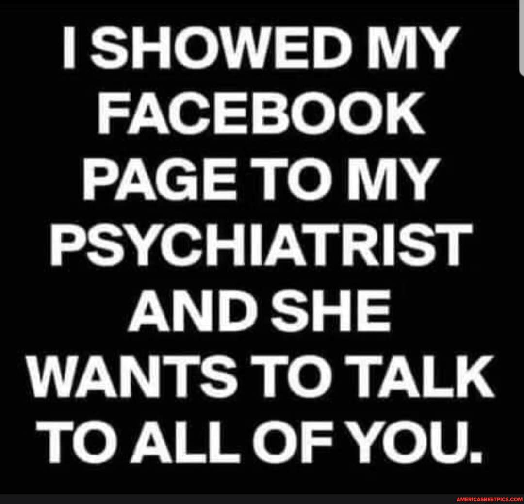 I SHOWED MY FACEBOOK PAGE TO MY PSYCHIATRIST AND SHE WANTS TO TALK TO ALL OF YOU.