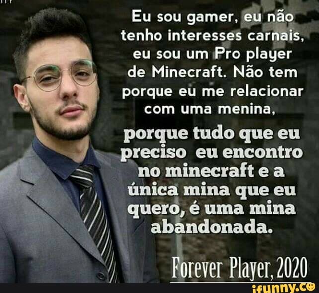 Eu sou gamer, eu não
tenho interesses carnais,
eu sou um
Pro player
de Minecraft. Nao tem
porque eu me relacionar
com uma menina,
porque tudo que eu
preciso
no minecraft e a
única mina que eu
quero, é uma mina
abandonada.