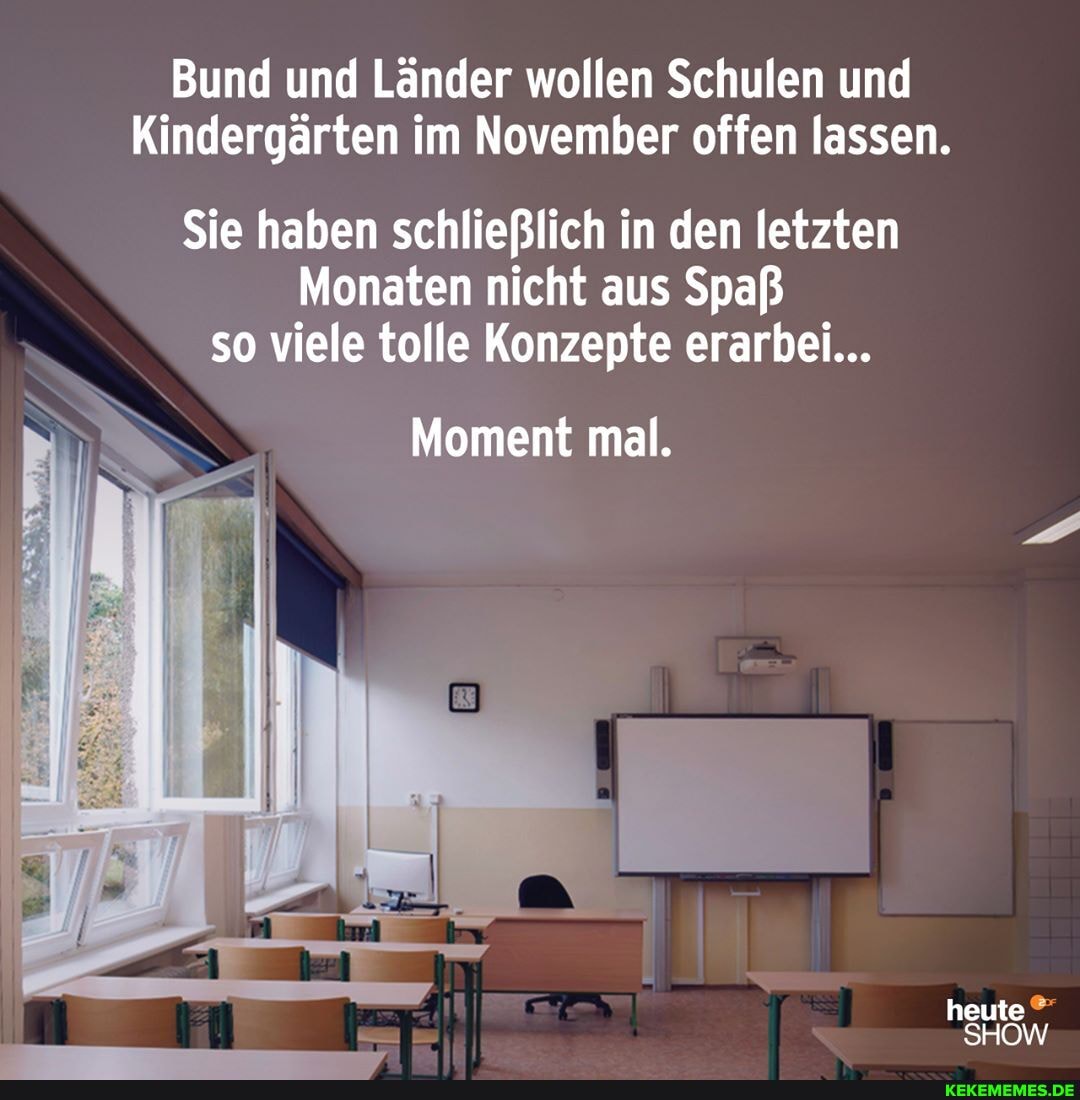 Bund und Länder wollen Schulen und
Kindergärten im November offen lassen.
Sie haben schließlich in den letzten
Monaten nicht aus Spaß so viele tolle Konzepte erarbei...
Moment mal.
heute
SHOW