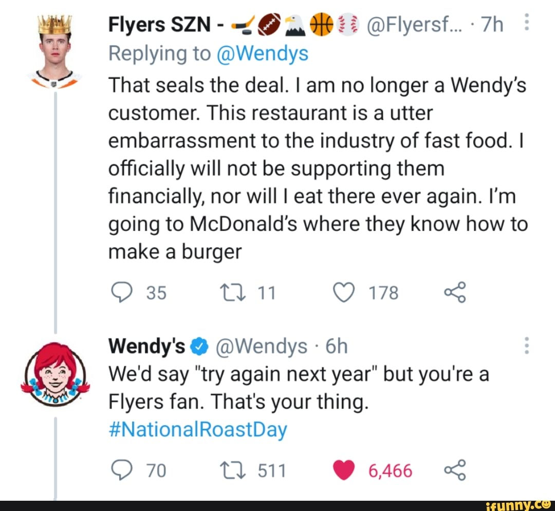 Flyers SZN - @A @Flyersf... -
Replying to @Wendys
That seals the deal. I am no longer a Wendy's customer. This restaurant is a utter embarrassment to the industry of fast food. I officially will not be supporting them financially, nor will I eat there ever again. I'm going to McDonald's where they know how to make a burger
35 11 178
Wendy's @ @Wendys
We'd say "try again next year" but you're a
Flyers fan. That's your thing.
#NationalRoastDay
70