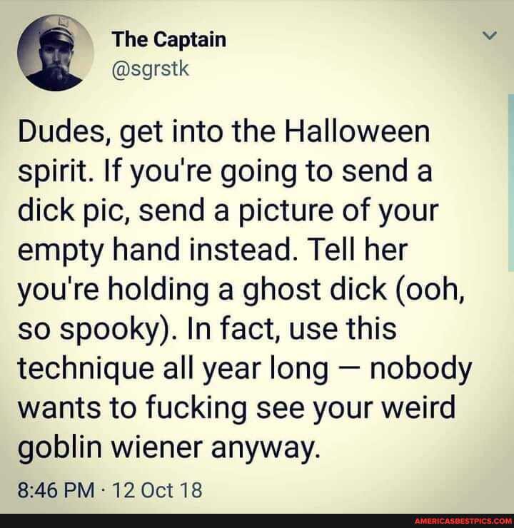 go
The Captain
@sgrstk
Dudes, get into the Halloween spirit. If you're going to send a dick pic, send a picture of your empty hand instead. Tell her you're holding a ghost dick (ooh, so spooky). In fact, use this technique all year long - nobody wants to fucking see your weird goblin wiener anyway.
BAG PM 12 Oct 18
