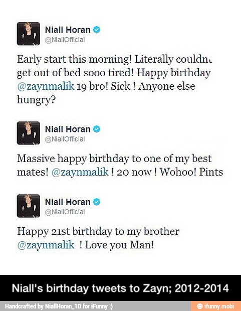 Early start this morning! Literally couldne
get out
of bed sooo
tired! Happy birthday
@zaynmalik 19 bro! Sick Anyone else
hungry?
Massive happy birthday to one of my best
mates! @zaynmalik 20 now! Wohoo! Pints
Happy 21st birthday to my brother
@zaynmalik Love you Man!
Niall's birthday tweets to Zayn; 2012. - Niall's birthday tweets to Zayn; 2012-2014