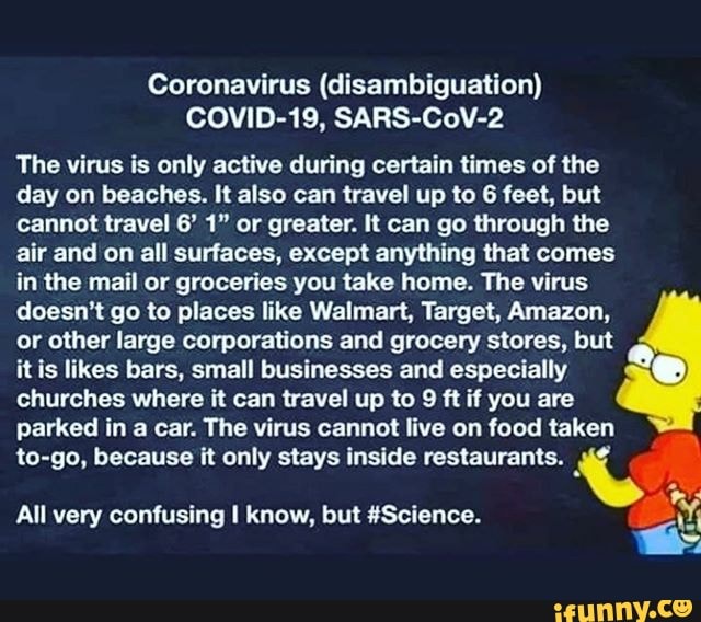 Coronavirus (disambiguation)
COVID-19, SARS-CoV-2
The virus is only active during certain times of the
day on beaches. It also can travel up to 6 feet, but
cannot travel 6' 1" or greater. It can go through the
air and on all surfaces, except anything that comes
in the mail or groceries you take home. The virus
doesn't go to places like Walmart, Target, Amazon,
or other large corporations and grocery stores, but
it is likes bars, small businesses and especially
churches where it can travel up to
9
ft if you are
parked in a car. The virus cannot live on food taken
to-go, because it only stays inside restaurants. y
All very confusing I know, but #Science.