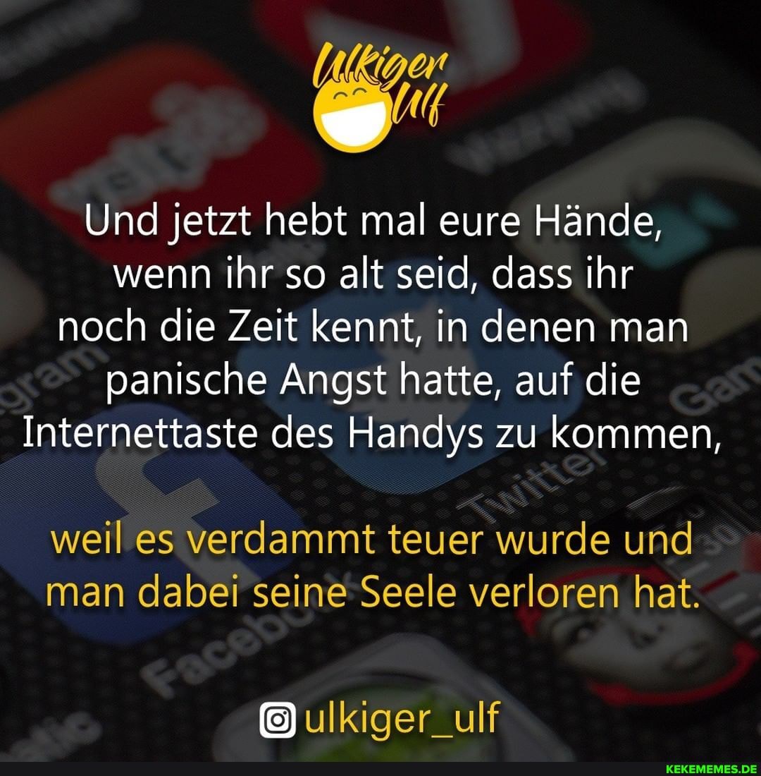 Und jetzt hebt mal eure Hände, wenn ihr so alt seid, dass ihr noch die Zeit kennt, in denen man panische Angst hatte, auf die
Internettaste des Handys zu kommen,
weil es verdammt teuer wurde und man dabei seine Seele verloren hat.
ulkiger_ulf