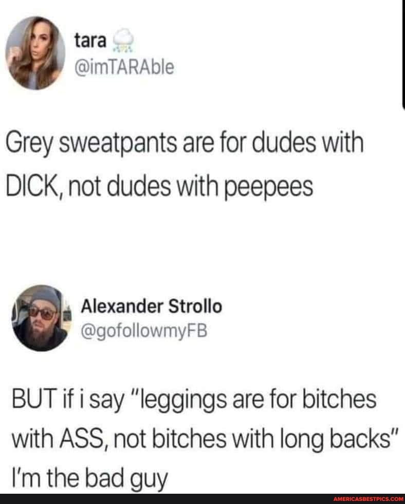Grey sweatpants are for dudes with
DICK, not dudes with peepees
Alexander Strollo
@gofollowmyFB BUT if i say "leggings are for bitches
with ASS, not bitches with long backs"
I'm the bad guy