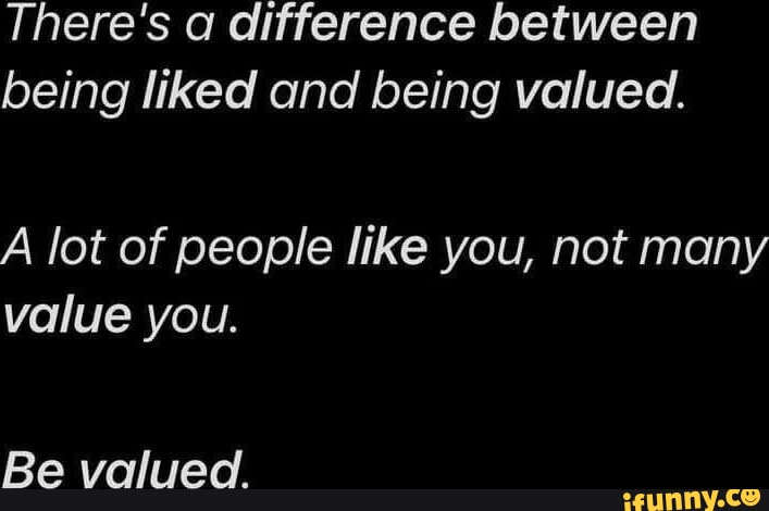 There's a difference between being liked and being valued. A lot of ...