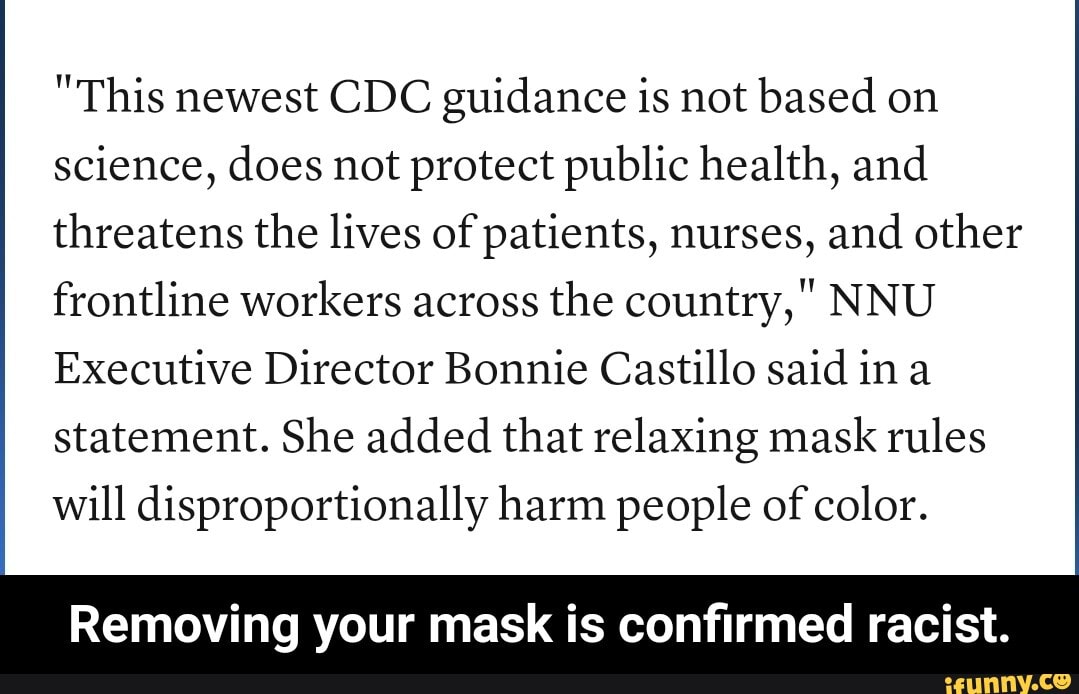 "This newest CDC guidance is not based on science, does not protect public health, and threatens the lives of patients, nurses, and other frontline workers across the country," NNU Executive Director Bonnie Castillo said ina statement. She added that relaxing mask rules will disproportionally harm people of color.
Removing your mask is confirmed racist. - Removing your mask is confirmed racist.
