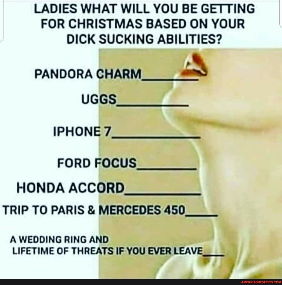 LADIES WHAT WILL YOU BE GETTING FOR CHRISTMAS BASED ON YOUR DICK SUCKING ABILITIES?
PANDORA CHARM
UGGS IPHONE 7
FORD FOCUS HONDA ACCORD TRIP TO PARIS & MERCEDES 450_
A WEDDING RING AND LIFETIME OF THREATS IF YOU EVER LEAVE
