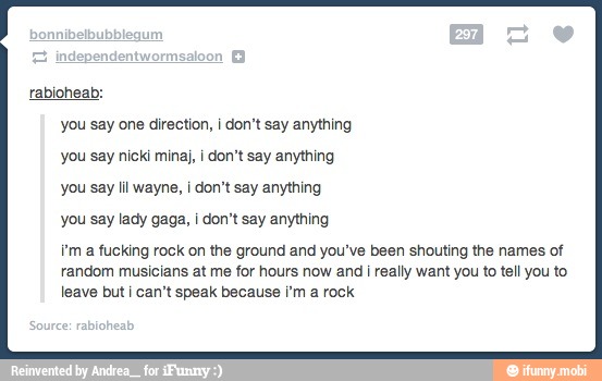 [Ene
you say one direction, i don't say anything
you say nicki minaj, I don't say anything
you say lil wayne, i don't say anything
you say lady gaga, I don't say anything
f'm a fucking rock on the ground and you've been shouting the names of
random musicians at me for hours now and I really want you to tell you to
leave but i can't speak because 'm a rock