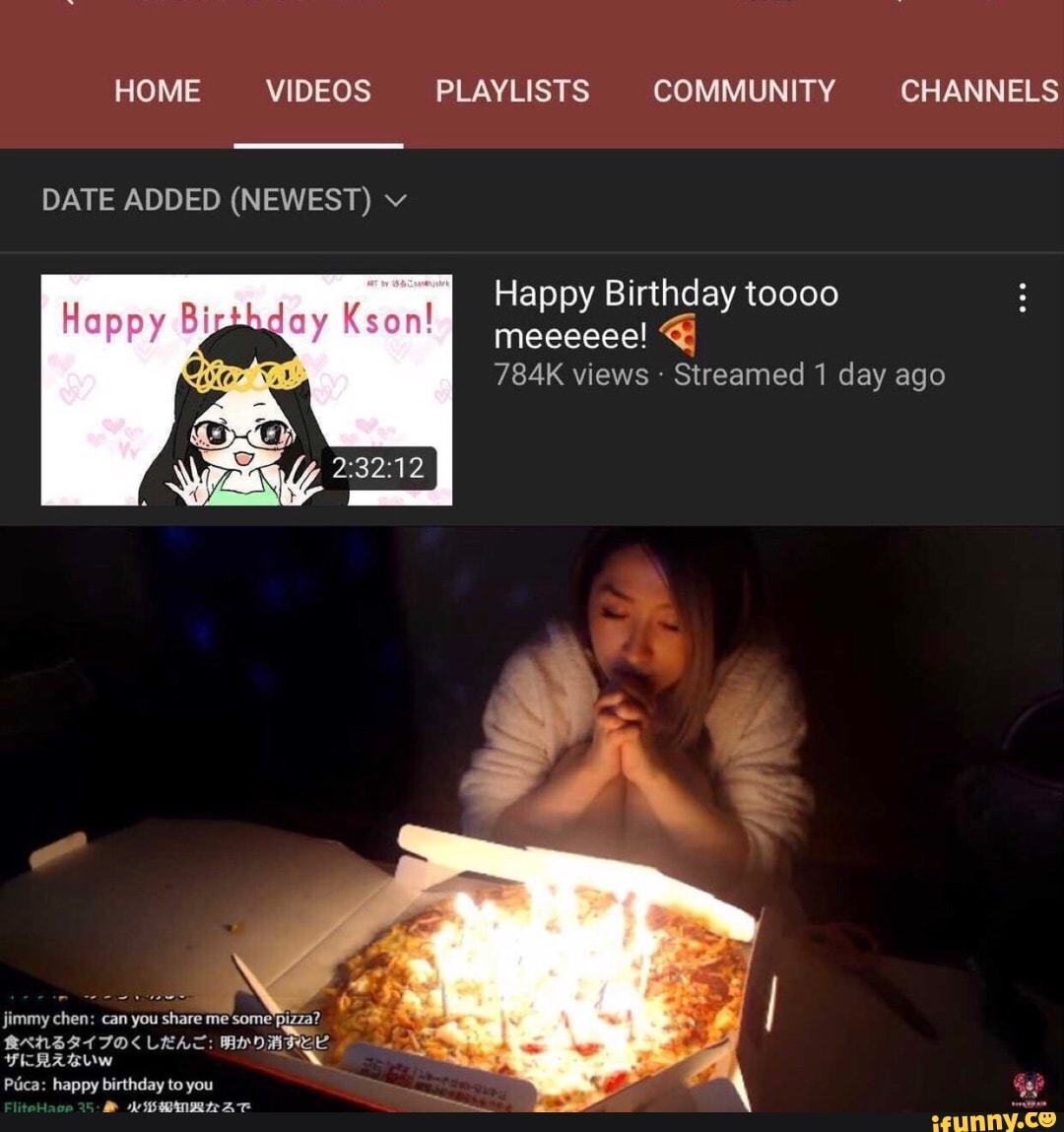 HOME VIDEOS PLAYLISTS COMMUNITY CHANNELS
DATE ADDED (NEWEST) v
Happy Birthday toooo meeeeee!
784K views - Streamed 1 day ago
Hanny Birthday Kson!
jimmy chen: can you share me some Pizza?
LEAT: MICE FICRABUW xX Piica: happy birthday to you