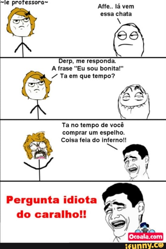 Affe.. la vem
essa chata
Derp, me responda.
7 Taem que tempo?
Ta no tempo de vocé
4 comprar um espelho.
Coisa feia do inferno!!
Pergunta idiota Ya
do caralho!!