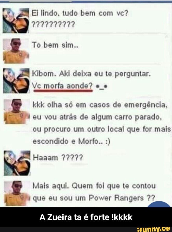 38 Ei lindo, tudo bem com ve?
E
3 Kibom. Aki deixa eu te perguntar.
Vc morfa aonde? e
kkk olha só em casos de emergência,
Sean eu vou atrás de algum carro parado,
ou procuro um outro local que for mais
escondido e Morfo.. & Mais aqui. Quem foi que te contou
o que eu sou um Power Rangers 7?
A Zueira ta é forte !kkkk - A Zueira ta é forte !kkkk